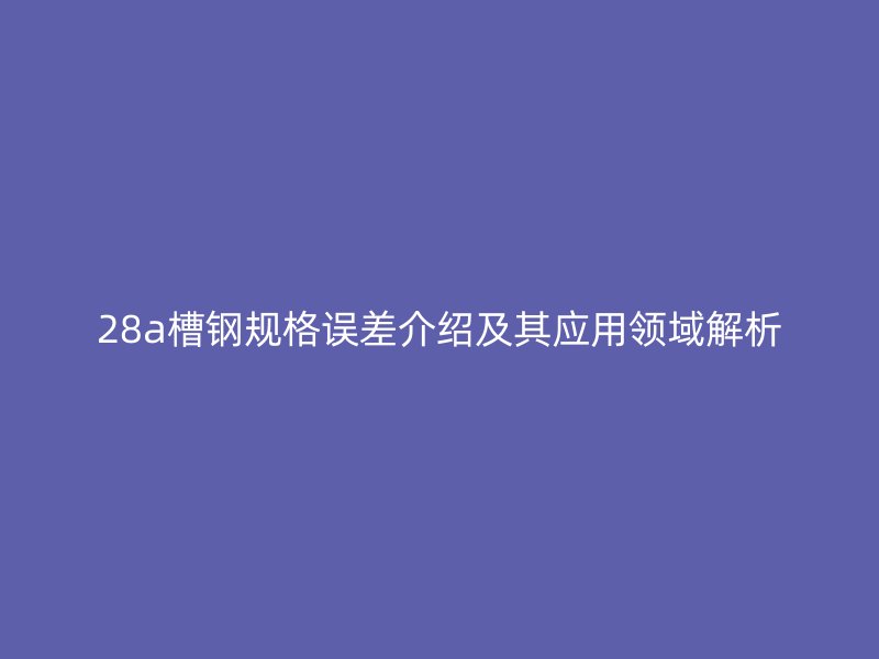 28a槽鋼規(guī)格誤差介紹及其應(yīng)用領(lǐng)域解析