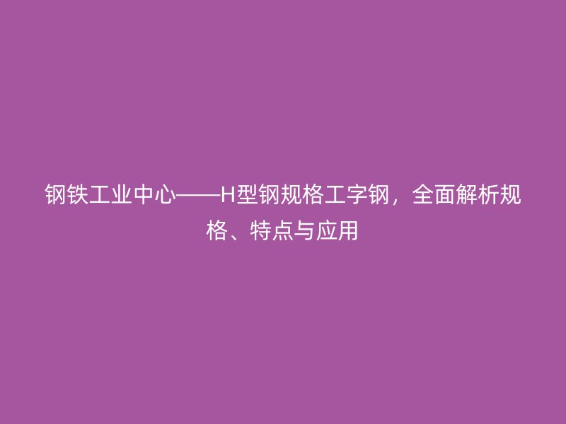 鋼鐵工業(yè)中心——H型鋼規(guī)格工字鋼，全面解析規(guī)格、特點(diǎn)與應(yīng)用