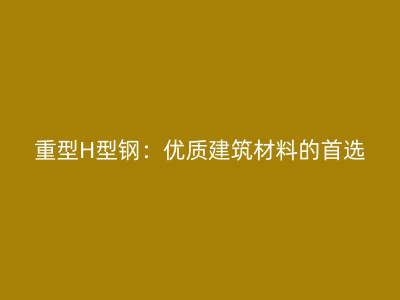 重型H型鋼：優(yōu)質建筑材料的首選