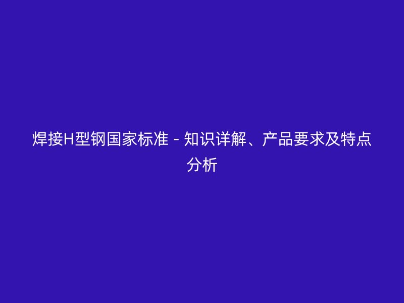 焊接H型鋼國家標(biāo)準(zhǔn) - 知識詳解、產(chǎn)品要求及特點(diǎn)分析