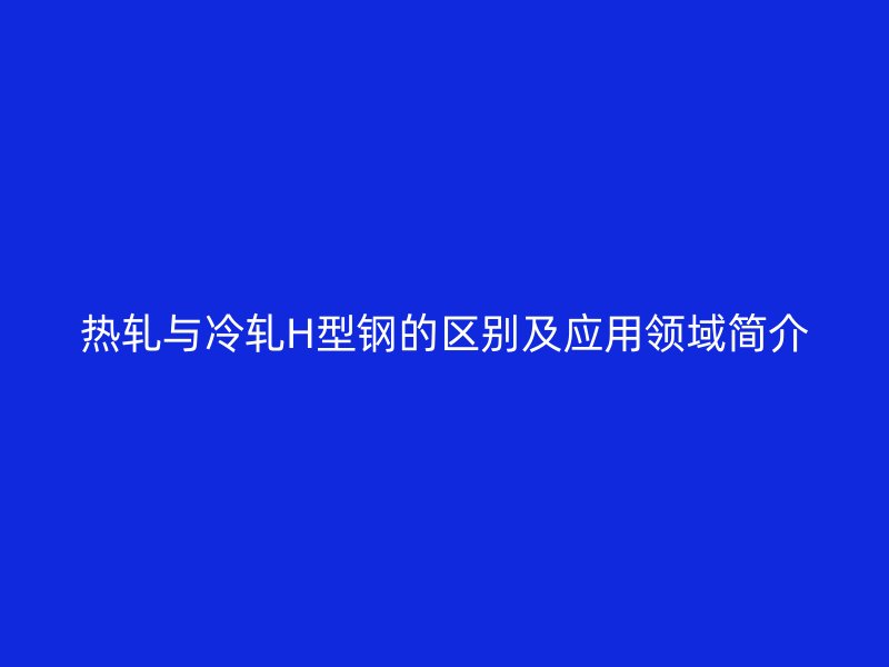 熱軋與冷軋H型鋼的區(qū)別及應(yīng)用領(lǐng)域簡介