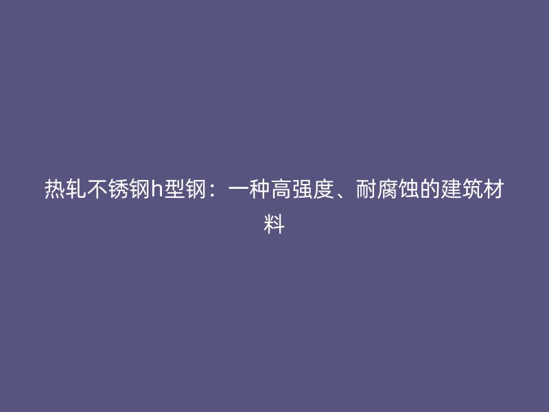 熱軋不銹鋼h型鋼：一種高強(qiáng)度、耐腐蝕的建筑材料