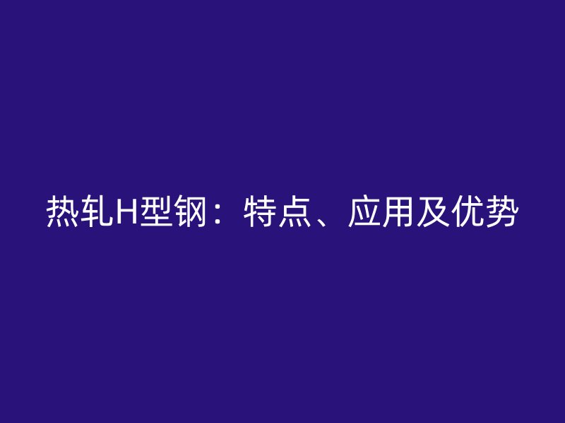 熱軋H型鋼：特點、應(yīng)用及優(yōu)勢