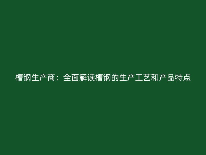 槽鋼生產(chǎn)商：全面解讀槽鋼的生產(chǎn)工藝和產(chǎn)品特點