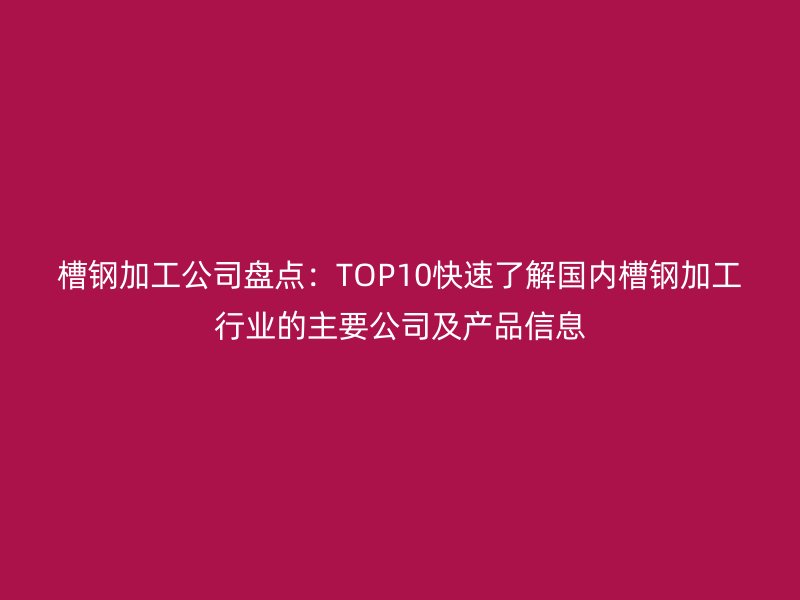 槽鋼加工公司盤點(diǎn)：TOP10快速了解國(guó)內(nèi)槽鋼加工行業(yè)的主要公司及產(chǎn)品信息