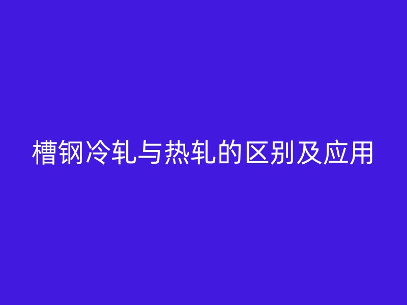 槽鋼冷軋與熱軋的區(qū)別及應(yīng)用