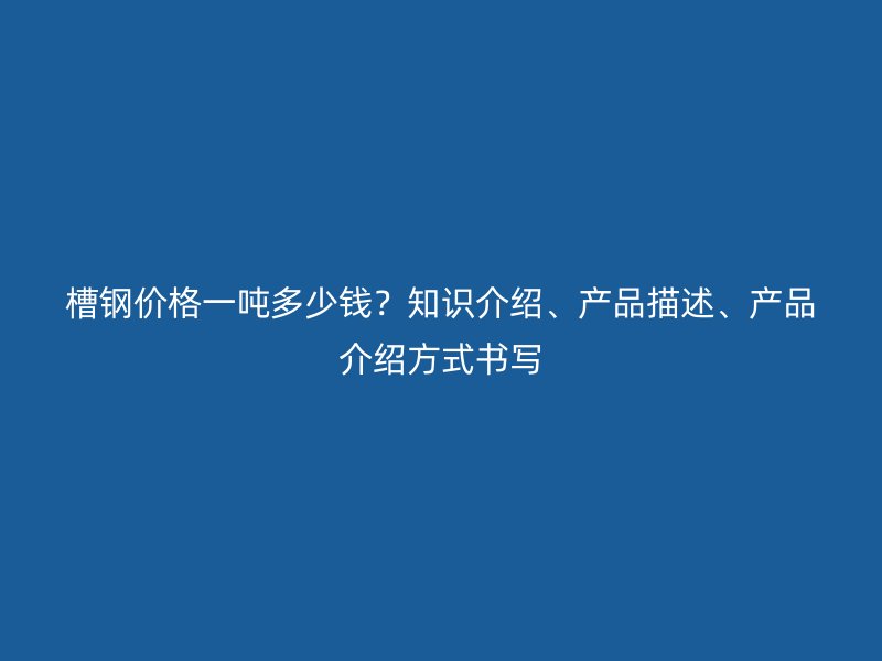 槽鋼價格一噸多少錢？知識介紹、產(chǎn)品描述、產(chǎn)品介紹方式書寫