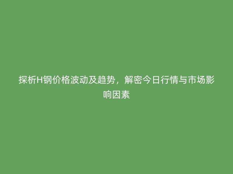 探析H鋼價(jià)格波動(dòng)及趨勢，解密今日行情與市場影響因素