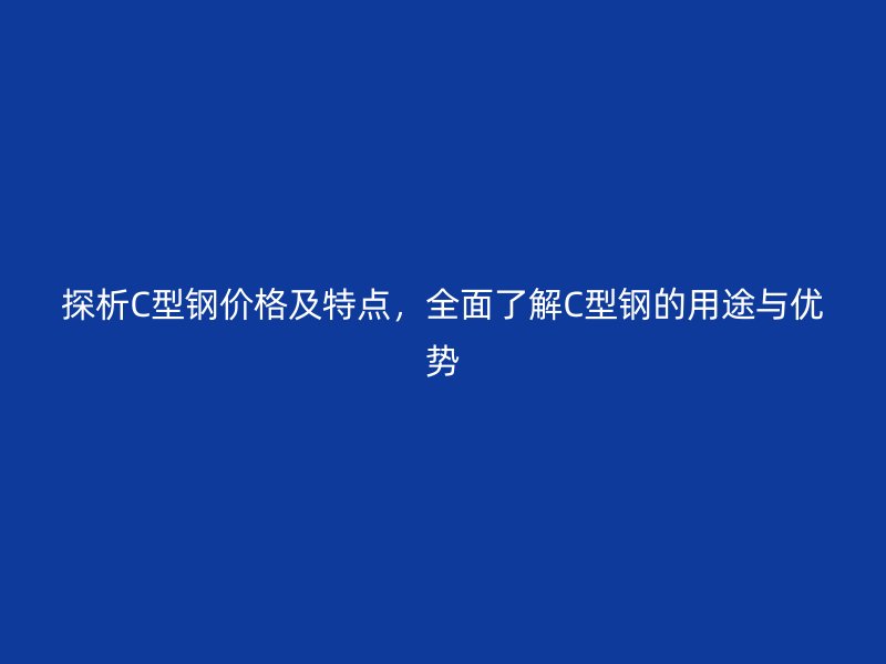 探析C型鋼價(jià)格及特點(diǎn)，全面了解C型鋼的用途與優(yōu)勢(shì)