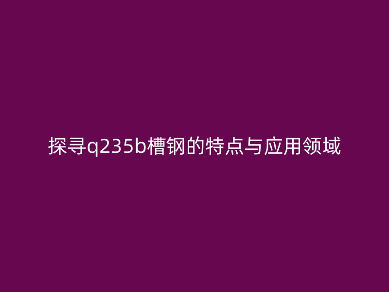 探尋q235b槽鋼的特點(diǎn)與應(yīng)用領(lǐng)域