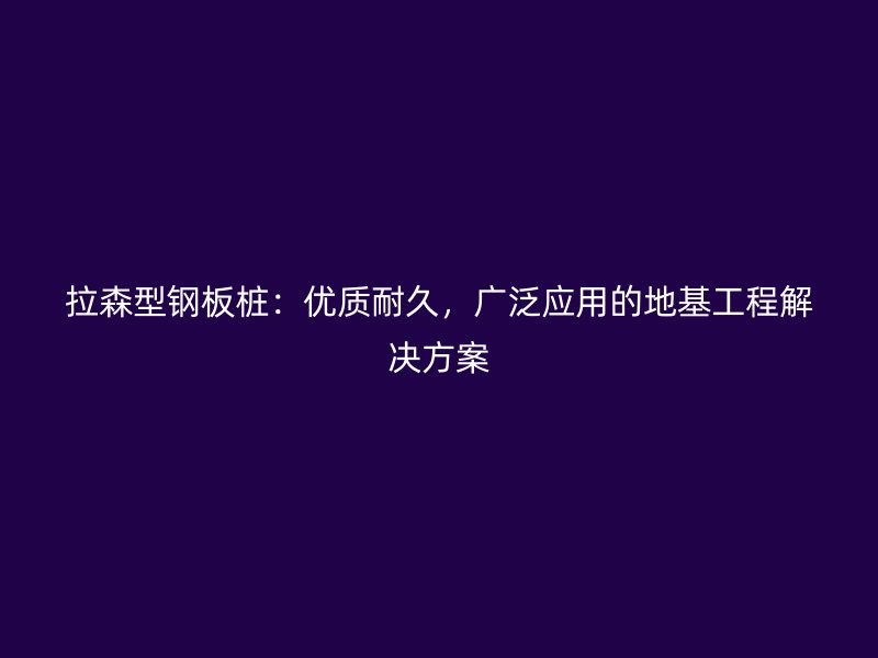 拉森型鋼板樁：優(yōu)質(zhì)耐久，廣泛應(yīng)用的地基工程解決方案