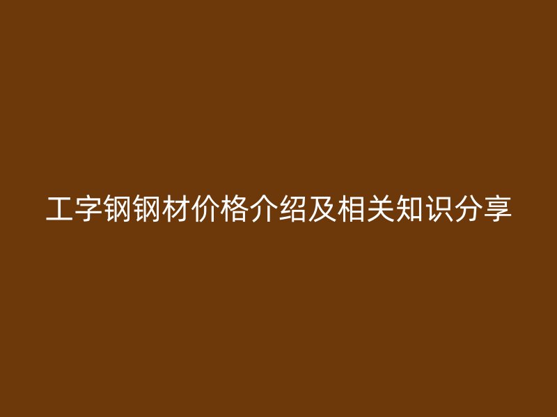 工字鋼鋼材價格介紹及相關(guān)知識分享
