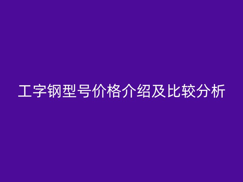 工字鋼型號價格介紹及比較分析