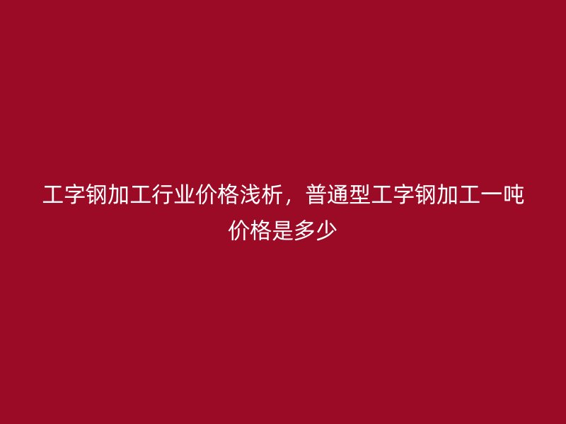 工字鋼加工行業(yè)價格淺析，普通型工字鋼加工一噸價格是多少