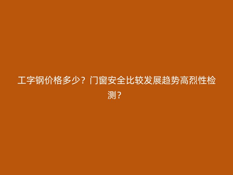 工字鋼價格多少？門窗安全比較發(fā)展趨勢高烈性檢測？