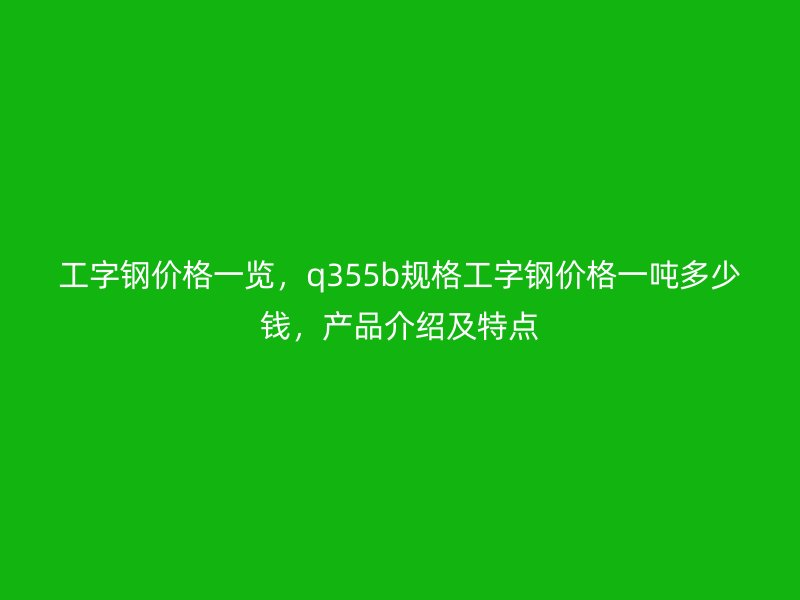 工字鋼價格一覽，q355b規(guī)格工字鋼價格一噸多少錢，產(chǎn)品介紹及特點