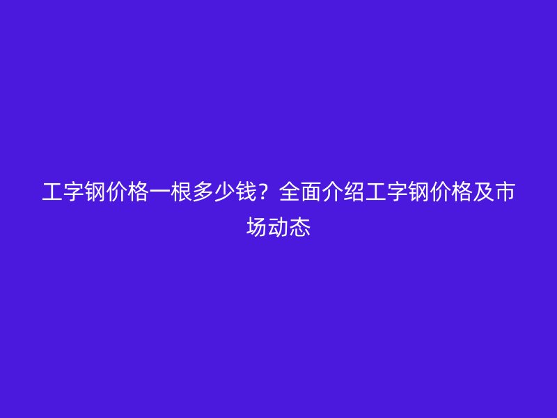 工字鋼價格一根多少錢？全面介紹工字鋼價格及市場動態(tài)