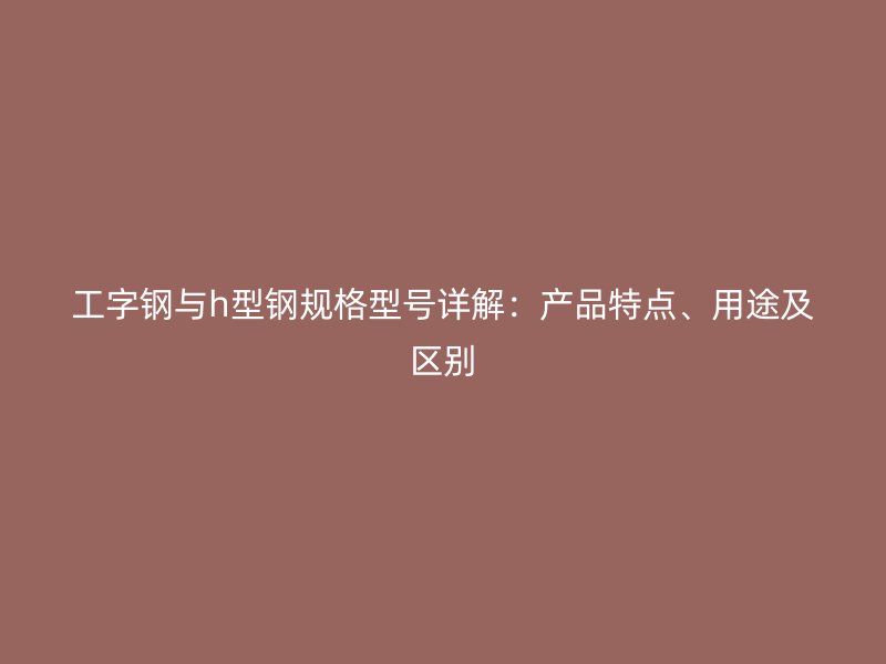 工字鋼與h型鋼規(guī)格型號(hào)詳解：產(chǎn)品特點(diǎn)、用途及區(qū)別