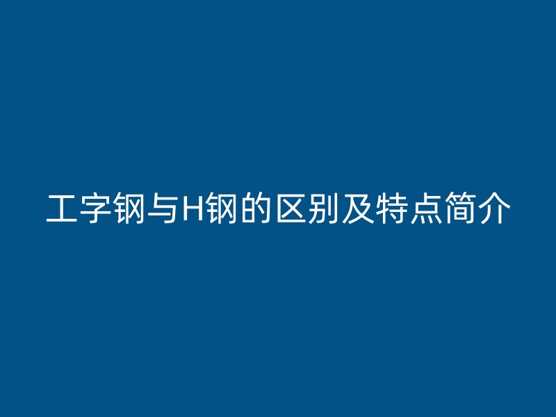 工字鋼與H鋼的區(qū)別及特點簡介