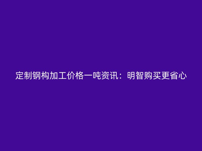 定制鋼構(gòu)加工價(jià)格一噸資訊：明智購買更省心
