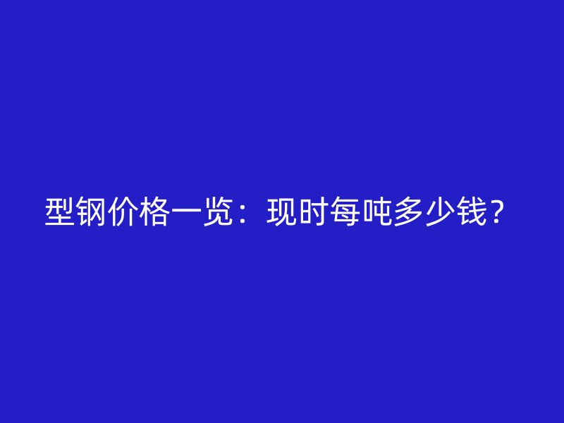 型鋼價(jià)格一覽：現(xiàn)時(shí)每噸多少錢(qián)？