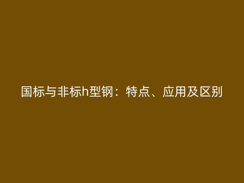 國(guó)標(biāo)與非標(biāo)h型鋼：特點(diǎn)、應(yīng)用及區(qū)別