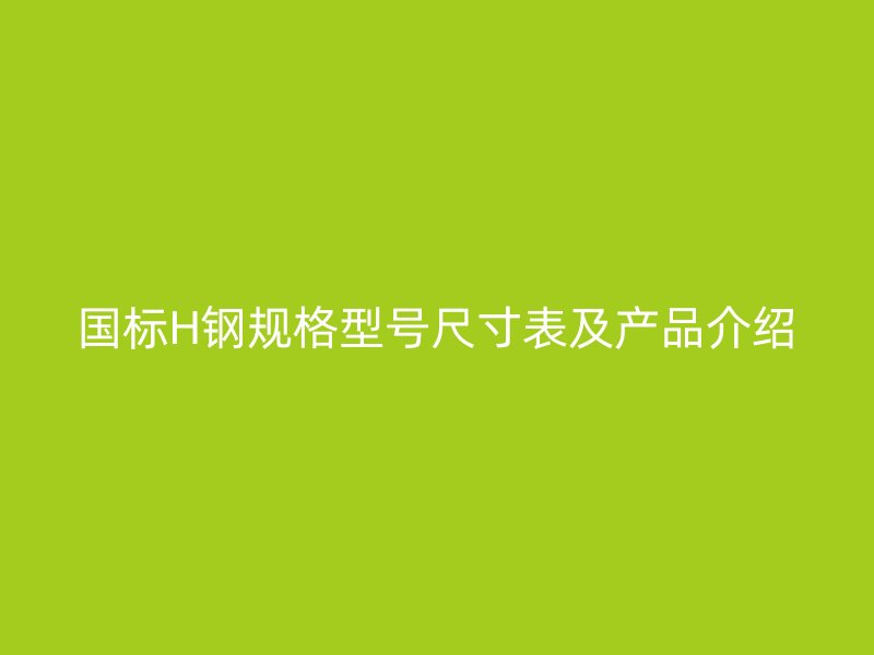 國標(biāo)H鋼規(guī)格型號尺寸表及產(chǎn)品介紹