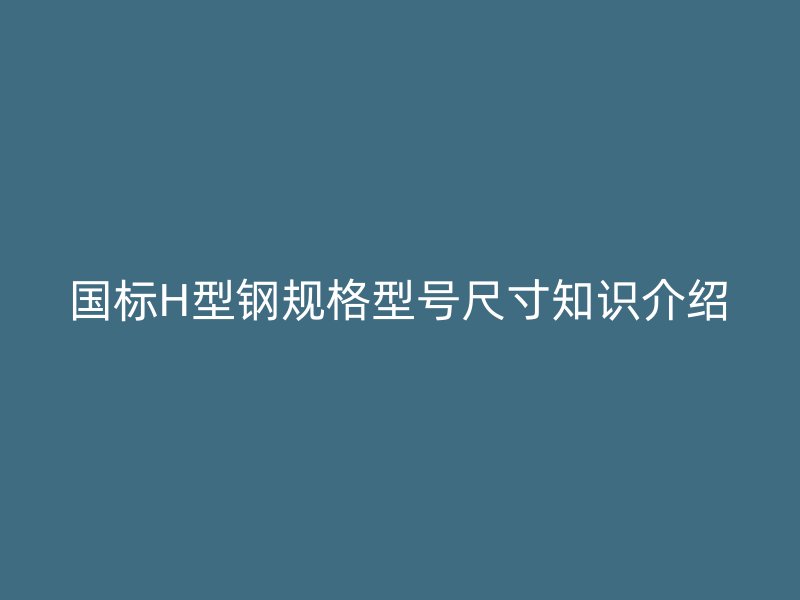國標H型鋼規(guī)格型號尺寸知識介紹
