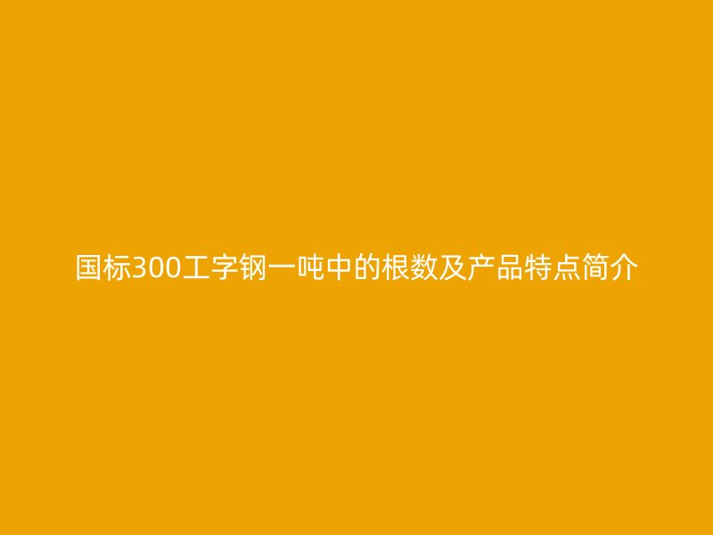 國標(biāo)300工字鋼一噸中的根數(shù)及產(chǎn)品特點(diǎn)簡介
