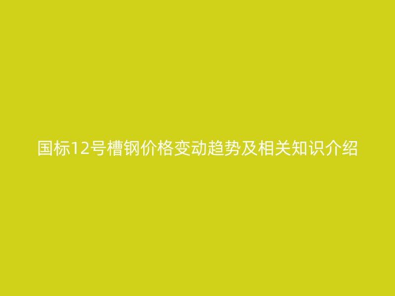 國標12號槽鋼價格變動趨勢及相關(guān)知識介紹