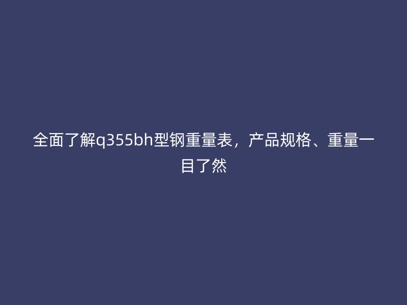 全面了解q355bh型鋼重量表，產(chǎn)品規(guī)格、重量一目了然