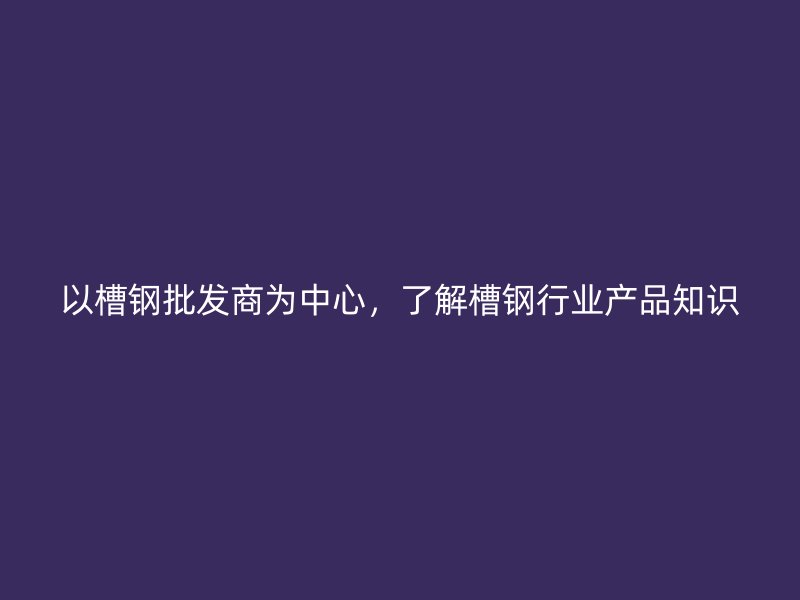 以槽鋼批發(fā)商為中心，了解槽鋼行業(yè)產(chǎn)品知識