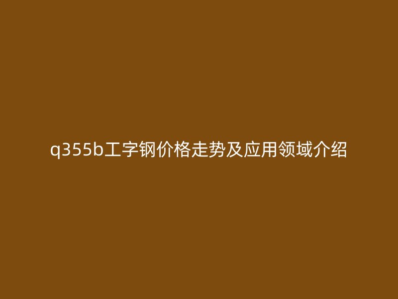 q355b工字鋼價格走勢及應用領域介紹