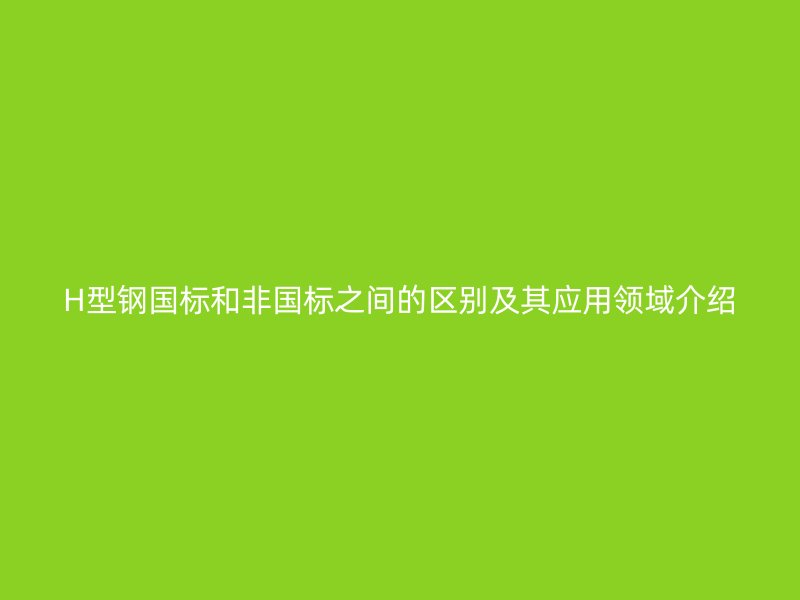 H型鋼國標(biāo)和非國標(biāo)之間的區(qū)別及其應(yīng)用領(lǐng)域介紹