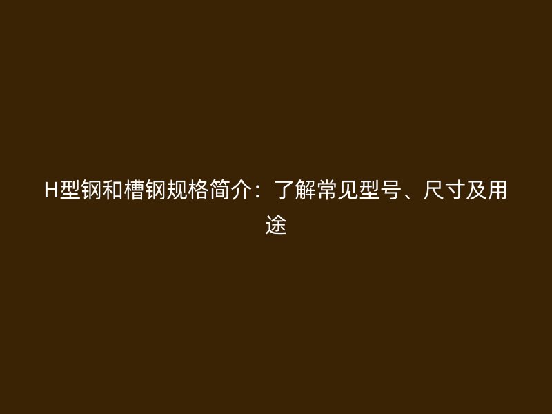 H型鋼和槽鋼規(guī)格簡介：了解常見型號、尺寸及用途