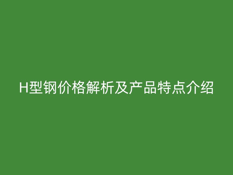 H型鋼價格解析及產(chǎn)品特點介紹