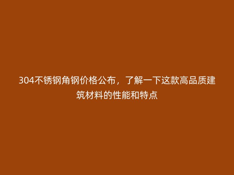 304不銹鋼角鋼價(jià)格公布，了解一下這款高品質(zhì)建筑材料的性能和特點(diǎn)