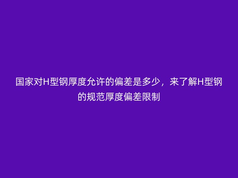 國家對H型鋼厚度允許的偏差是多少，來了解H型鋼的規(guī)范厚度偏差限制