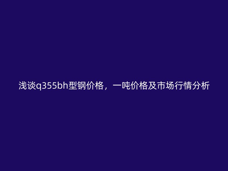 淺談q355bh型鋼價格，一噸價格及市場行情分析