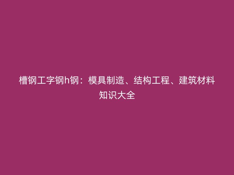 槽鋼工字鋼h鋼：模具制造、結(jié)構(gòu)工程、建筑材料知識大全