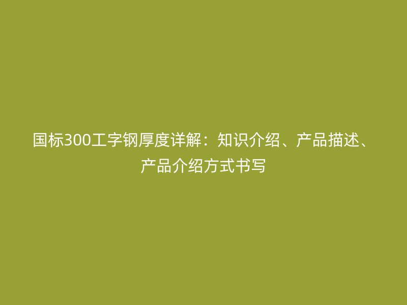 國標(biāo)300工字鋼厚度詳解：知識介紹、產(chǎn)品描述、產(chǎn)品介紹方式書寫