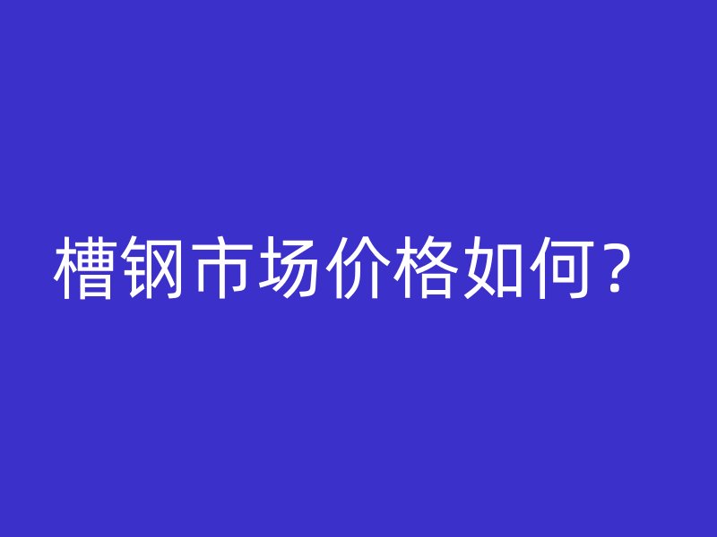 槽鋼市場(chǎng)價(jià)格如何？