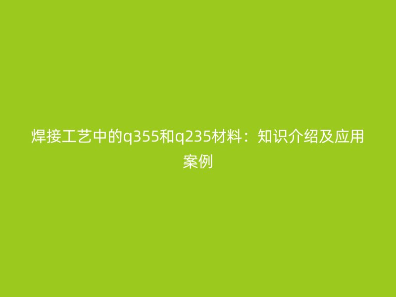 焊接工藝中的q355和q235材料：知識介紹及應(yīng)用案例