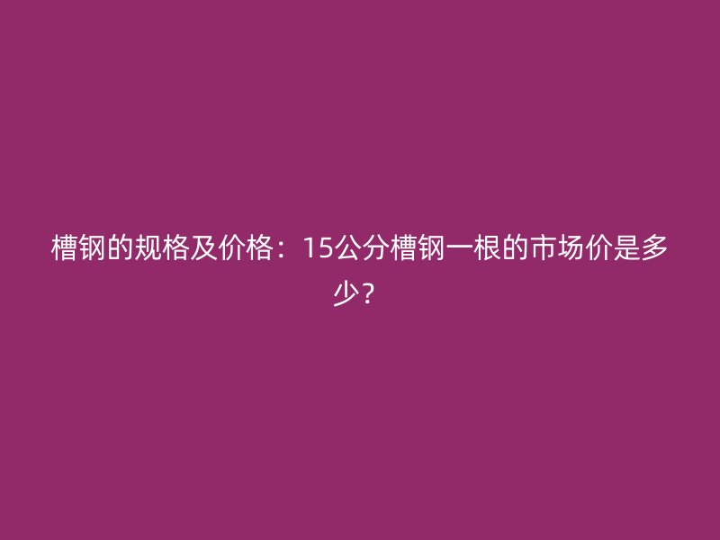 槽鋼的規(guī)格及價格：15公分槽鋼一根的市場價是多少？