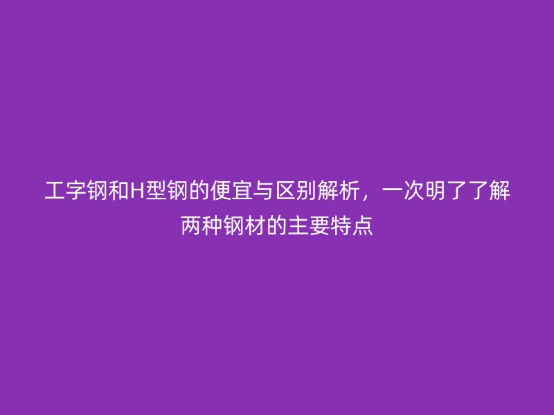 工字鋼和H型鋼的便宜與區(qū)別解析，一次明了了解兩種鋼材的主要特點