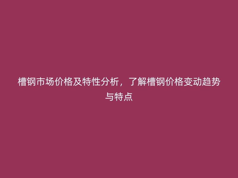 槽鋼市場價格及特性分析，了解槽鋼價格變動趨勢與特點