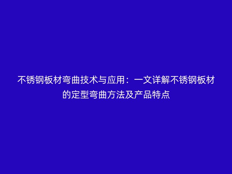 不銹鋼板材彎曲技術與應用：一文詳解不銹鋼板材的定型彎曲方法及產品特點