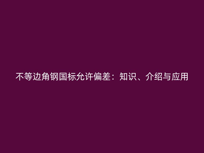 不等邊角鋼國標允許偏差：知識、介紹與應(yīng)用