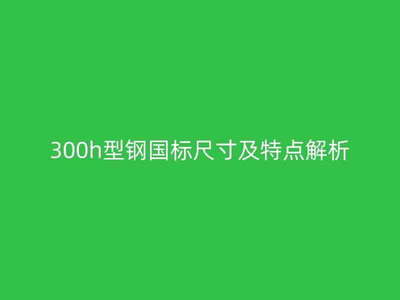 300h型鋼國(guó)標(biāo)尺寸及特點(diǎn)解析
