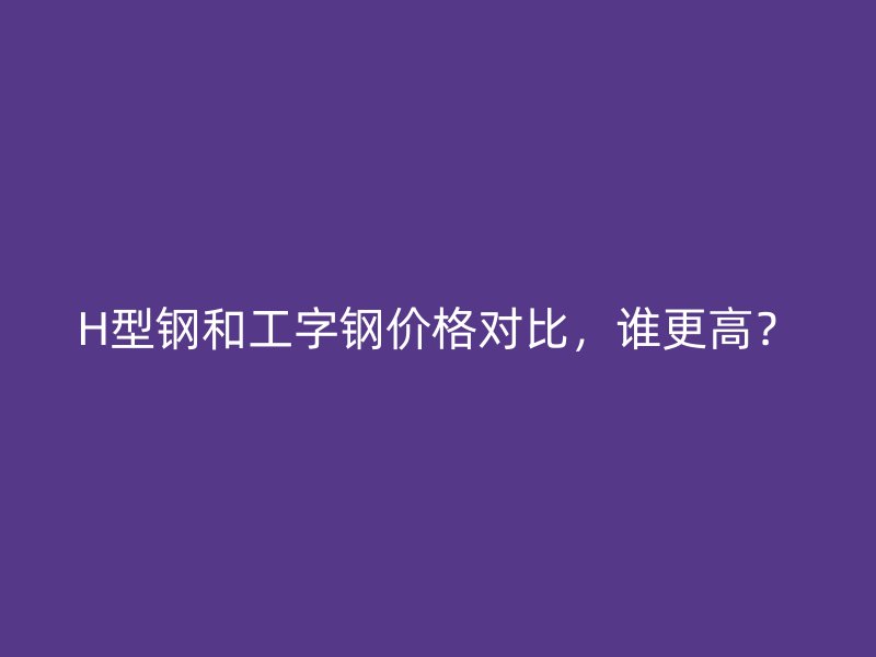 H型鋼和工字鋼價格對比，誰更高？